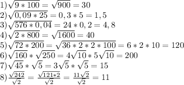 1) \sqrt{9 * 100} = \sqrt{900} = 30\\2) \sqrt{0,09*25}= 0,3 * 5 = 1,5\\3)\sqrt{576 * 0,04}= 24 * 0,2 = 4,8\\4)\sqrt{2 * 800}= \sqrt{1600} = 40\\5) \sqrt{72 * 200}= \sqrt{36 * 2 * 2 * 100} = 6 * 2 * 10 = 120\\6) \sqrt{160} * \sqrt{250} = 4\sqrt{10} * 5\sqrt{10} = 200\\7) \sqrt{45} * \sqrt{5} = 3\sqrt{5} * \sqrt{5} = 15\\8) \frac{\sqrt{242} }{\sqrt{2} } = \frac{\sqrt{121*2} }{\sqrt{2} }= \frac{11\sqrt{2} }{\sqrt{2} } = 11\\