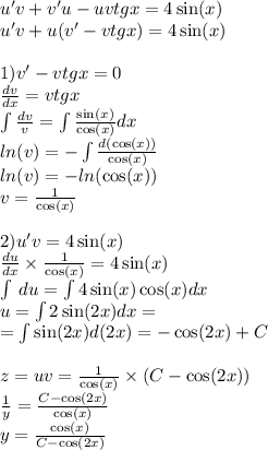 u'v + v'u - uvtgx = 4 \sin(x) \\ u'v + u(v' - vtgx) = 4 \sin(x) \\ \\ 1)v' - vtgx = 0 \\ \frac{dv}{dx} = vtgx \\ \int\limits\frac{dv}{v} = \int\limits \frac{ \sin(x) }{ \cos(x) } dx \\ ln(v) = - \int\limits \frac{d( \cos(x)) }{ \cos(x) } \\ ln(v) = - ln( \cos(x) ) \\ v = \frac{1}{ \cos(x) } \\ \\ 2)u'v = 4 \sin(x) \\ \frac{du}{dx} \times \frac{1}{ \cos(x) } = 4 \sin(x ) \\ \int\limits \: du = \int\limits4 \sin(x) \cos(x) dx \\ u = \int\limits2 \sin(2x) dx = \\ = \int\limits \sin(2x) d(2x) = - \cos(2x) + C\\ \\ z = uv = \frac{1}{ \cos(x) } \times ( C - \cos(2x)) \\ \frac{1}{y} = \frac{C- \cos(2x) }{ \cos(x) } \\ y = \frac{ \cos(x) }{C - \cos(2x) }