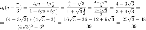 \displaystyle tg(a-\frac{\pi }{3})=\frac{tga-tg\frac{\pi }{3}}{1+tga*tg\frac{\pi }{3}}=\frac{\frac{4}{3}-\sqrt{3}}{1+\sqrt{3}\frac{4}{3}}=\frac{\frac{4-3\sqrt{3}}{3}}{\frac{3+4\sqrt{3}}{3}}=\frac{4-3\sqrt{3}}{3+4\sqrt{3}}=\\\\= \frac{(4-3\sqrt{3})*(4\sqrt{3}-3)}{(4\sqrt{3})^2-3^2}=\frac{16\sqrt{3}-36-12+9\sqrt{3}}{39}=\frac{25\sqrt{3}-48}{39}