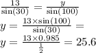\frac{13}{ \sin(30) } = \frac{y}{ \sin(100) } \\ y = \frac{13 \times \sin(100) }{ \sin(30) } = \\ y = \frac{13 \times 0.985}{ \frac{1}{2} } = 25.6