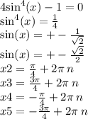 4 { \sin }^{4} (x) - 1 = 0 \\ \sin ^{4} (x) = \frac{1}{4} \\ \sin(x) = + - \frac{1}{ \sqrt{2} } \\ \sin(x) = + - \frac{ \sqrt{2} }{2} \\ x2 = \frac{\pi}{4} + 2\pi \: n \\ x3 = \frac{3\pi}{4} + 2 \pi \: n \\ x4 = - \frac{\pi}{4} + 2\pi \: n \\ x5 = - \frac{3\pi}{4} + 2\pi \: n