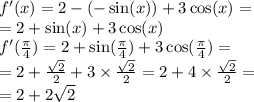 f'(x) = 2 - ( - \sin(x)) + 3 \cos(x) = \\ = 2 + \sin(x) + 3 \cos(x) \\ f'( \frac{\pi}{4} ) = 2 + \sin( \frac{\pi}{4} ) + 3 \cos( \frac{\pi}{4} ) = \\ = 2 + \frac{ \sqrt{2} }{2} + 3 \times \frac{ \sqrt{2} }{2} = 2 + 4 \times \frac{ \sqrt{2} }{2} = \\ = 2 + 2 \sqrt{2}