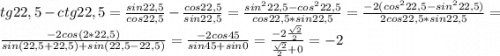 tg 22,5 - ctg22,5=\frac{sin22,5}{cos22,5}-\frac{cos22,5}{sin22,5}=\frac{sin^222,5-cos^222,5}{cos22,5*sin22,5}=\frac{-2(cos^222,5-sin^222,5)}{2cos22,5*sin22,5}=\\\frac{-2cos(2*22,5)}{sin(22,5+22,5)+sin(22,5-22,5)}=\frac{-2cos45}{sin45+sin0}=\frac{-2\frac{\sqrt{2}}{2}}{\frac{\sqrt{2}}{2}+0}=-2