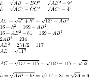 h=\sqrt{AB^{2}-BO^{2}} =\sqrt{AB^{2}-9^{2}} \\h=\sqrt{AC^{2}-OC^{2}}=\sqrt{AC^{2}-4^{2}} \\\\AC = \sqrt{4^{2}+h^{2}} =\sqrt{13^{2}-AB^{2}}\\16+h^{2}=169-AB^{2}\\16+AB^{2}-81=169-AB^{2}\\2AB^{2}=234\\AB^{2}=234/2=117\\AB = \sqrt{117} \\\\AC = \sqrt{13^{2}-117} = \sqrt{169-117} = \sqrt{52} \\\\h=\sqrt{AB^{2}-9^{2}} =\sqrt{117-81}=\sqrt{36}=6