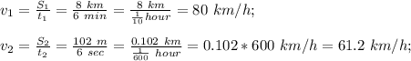 v_{1}= \frac{S_{1} }{t_{1} } =\frac{8\ km}{6\ min} =\frac{8\ km}{\frac{1}{10} hour}=80\ km/h; \\\\v_{2}= \frac{S_{2} }{t_{2} } =\frac{102\ m}{6\ sec}=\frac{0.102\ km}{\frac{1}{600}\ hour }=0.102*600\ km/h=61.2\ km/h;
