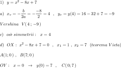 1)\ \ y=x^2-8x+7\\\\a)\ \ x_{v}=-\dfrac{b}{2a}=-\dfrac{-8}{2}=4\ \ ,\ \ y_{v}=y(4)=16-32+7=-9\\\\Vershina\ \ V(\, 4\, ;\, -9\, )\\\\c)\ \ os\flat\ simmetrii:\ \ x=4\\\\d)\ \ OX:\ x^2-8x+7=0\ \ ,\ \ x_1=1\ ,\ x_2=7\ \ (teorema\ Vieta)\\\\A(1;0\, )\ ,\ \ B(7;0\, )\\\\OY:\ \ x=0\ \ \to \ \ y(0)=7\ \ ,\ \ \ C(\, 0;7\, )