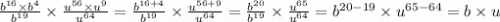 \frac{ {b}^{16} \times {b}^{4} }{ {b}^{19} } \times \frac{ {u}^{56} \times {u}^{9} }{ {u}^{64} } = \frac{ {b}^{16 + 4} }{ {b}^{19} } \times \frac{ {u}^{56 + 9} }{ {u}^{64} } = \frac{ {b}^{20} }{ {b}^{19} } \times \frac{ {u}^{65} }{ {u}^{64} } = {b}^{20 - 19} \times {u}^{65 - 64} = b \times u