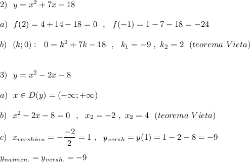 2)\ \ y=x^2+7x-18\\\\a)\ \ f(2)=4+14-18=0\ \ ,\ \ f(-1)=1-7-18=-24\\\\b)\ \ (k;0):\ \ 0=k^2+7k-18\ \ ,\ \ k_1=-9\ ,\ k_2=2\ \ (teorema\ Vieta)\\\\\\3)\ \ y=x^2-2x-8\\\\a)\ \ x\in D(y)=(-\infty ;+\infty )\\\\b)\ \ x^2-2x-8=0\ \ ,\ \ x_2=-2\ ,\ x_2=4\ \ (teorema\ Vieta)\\\\c)\ \ x_{vershinu}=-\dfrac{-2}{2}=1\ ,\ \ y_{versh}=y(1)=1-2-8=-9\\\\y_{naimen.}=y_{versh.}=-9