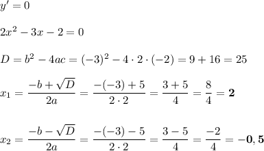 y' = 0\\\\2x^2 - 3x - 2 = 0\\\\D = b^2 - 4ac = (-3)^2 - 4\cdot 2\cdot (-2) = 9 + 16 = 25\\\\x_1 = \dfrac{-b+\sqrt{D}}{2a} = \dfrac{-(-3) + 5}{2\cdot 2} = \dfrac{3 + 5}{4} = \dfrac{8}{4} = \boldsymbol{2}\\\\\\x_2 = \dfrac{-b-\sqrt{D}}{2a} = \dfrac{-(-3)-5}{2\cdot 2} = \dfrac{3 - 5}{4} = \dfrac{-2}{4} = \bf{-0,5}