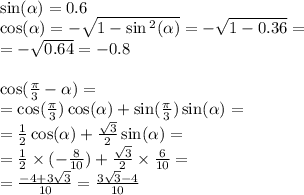 \sin( \alpha ) = 0.6 \\ \cos( \alpha ) = - \sqrt{1 - \sin {}^{2} ( \alpha ) } = - \sqrt{1 - 0.36} = \\ = - \sqrt{0.64} = - 0.8 \\ \\ \cos( \frac{\pi}{3} - \alpha ) = \\ = \cos( \frac{\pi}{3} ) \cos( \alpha ) + \sin( \frac{\pi}{3} ) \sin( \alpha ) = \\ = \frac{1}{2} \cos( \alpha ) + \frac{ \sqrt{3} }{2} \sin( \alpha ) = \\ = \frac{1}{2} \times ( - \frac{8}{10} ) + \frac{ \sqrt{3} }{2} \times \frac{6}{10} = \\ = \frac{ - 4 + 3 \sqrt{3} }{10} = \frac{3 \sqrt{3} - 4 }{10}