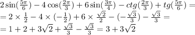 2 \sin( \frac{5\pi}{6} ) - 4 \cos( \frac{2\pi}{3} ) + 6 \sin( \frac{3\pi}{4} ) - ctg( \frac{2\pi}{3} ) + tg( \frac{5\pi}{6} ) = \\ = 2 \times \frac{1}{2} - 4 \times ( - \frac{1}{2} ) + 6 \times \frac{ \sqrt{2} }{2} - ( - \frac{ \sqrt{3} } {3 } ) - \frac{ \sqrt{3} }{3} = \\ = 1 + 2 + 3 \sqrt{2} + \frac{ \sqrt{3} }{3} - \frac{ \sqrt{3} }{3} = 3 + 3 \sqrt{2}