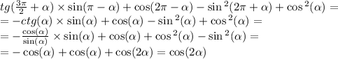 tg( \frac{3\pi}{2} + \alpha ) \times \sin(\pi - \alpha ) + \cos(2\pi - \alpha ) - \sin {}^{2} (2\pi + \alpha ) + \cos {}^{2} ( \alpha ) = \\ = - ctg (\alpha ) \times \sin( \alpha ) + \cos( \alpha ) - \sin {}^{2} ( \alpha ) + \cos {}^{2} ( \alpha ) = \\ = - \frac{ \cos( \alpha ) }{ \sin( \alpha ) } \times \sin( \alpha ) + \cos( \alpha ) + \cos {}^{2} ( \alpha ) - \sin {}^{2} ( \alpha ) = \\ = - \cos( \alpha ) + \cos( \alpha ) + \cos( 2\alpha ) = \cos( 2\alpha )