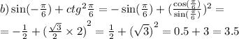 b) \sin( - \frac{\pi}{6} ) + {ctg}^{2} \frac{\pi}{6} = - \sin( \frac{\pi}{6} ) + (\frac{ \cos( \frac{\pi}{6} ) }{ \sin( \frac{\pi}{6} ) } ) {}^{2} = \\ = - \frac{1}{2} + {( \frac{ \sqrt{3} }{2} \times 2 )}^{2} = \frac{1}{2} + {( \sqrt{3} )}^{2} = 0.5 + 3 = 3.5