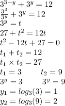 {3}^{3 - y} + {3}^{y} = 12 \\ \frac{ {3}^{3} }{ {3}^{y} } + {3}^{y} = 12 \\ {3}^{y} = t \\ 27 + {t}^{2} = 12t \\ {t}^{2} - 12t + 27 = 0 \\ t_{1} + t_{2} = 12 \\ t_{1} \times t_{2} = 27 \\ t_{1} = 3 \: \: \: \: \: \: \: \: \: \: \: t_{2} = 9 \\ {3}^{y} = 3 \: \: \: \: \: \: \: \: \: \: \: {3}^{y} = 9 \\ y_{1} = log_{3}(3) = 1 \\ y_{2} = log_{3}(9) = 2