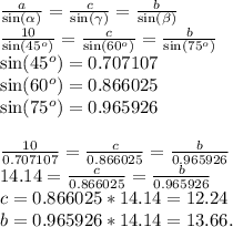 \frac{a}{\sin(\alpha)} = \frac{c}{\sin(\gamma)} = \frac{b}{\sin(\beta)}\\\frac{10}{\sin(45^o)} = \frac{c}{\sin(60^o)} = \frac{b}{\sin(75^o)}\\\sin(45^o) = 0.707107\\\sin(60^o) = 0.866025\\\sin(75^o) = 0.965926\\\\\frac{10}{0.707107} = \frac{c}{0.866025} = \frac{b}{0.965926}\\14.14 = \frac{c}{0.866025} = \frac{b}{0.965926}\\c = 0.866025*14.14 = 12.24\\b = 0.965926*14.14 = 13.66.