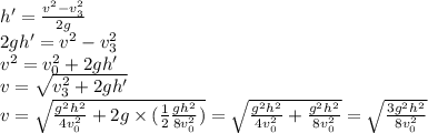h'=\frac{v^2-v_3^2}{2g}\\2gh'=v^2-v_3^2\\v^2=v_0^2+2gh'\\v=\sqrt{v_3^2+2gh'}\\v=\sqrt{\frac{g^2h^2}{4v_0^2} +2g\times (\frac{1}{2} \frac{gh^2}{8v_0^2} )}=\sqrt{\frac{g^2h^2}{4v_0^2} + \frac{g^2h^2}{8v_0^2} }=\sqrt{\frac{3g^2h^2}{8v_0^2} }