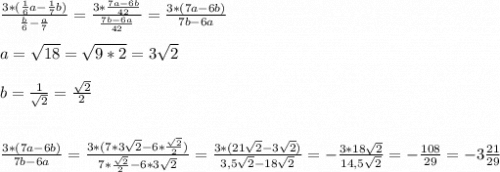 \frac{3*(\frac{1}{6}a-\frac{1}{7}b) }{\frac{b}{6}-\frac{a}{7}} =\frac{3*\frac{7a-6b}{42} }{\frac{7b-6a}{42} }=\frac{3*(7a-6b)}{7b-6a} \\\\a=\sqrt{18}=\sqrt{9*2}=3\sqrt{2} \\\\b=\frac{1}{\sqrt{2} }=\frac{\sqrt{2} }{2} \\\\\\\frac{3*(7a-6b)}{7b-6a}=\frac{3*(7*3\sqrt{2}-6*\frac{\sqrt{2}}{2})}{7*\frac{\sqrt{2} }{2}-6*3\sqrt{2}}=\frac{3*(21\sqrt{2}-3\sqrt{2})}{3,5\sqrt{2}-18\sqrt{2}}=-\frac{3*18\sqrt{2} }{14,5\sqrt{2}} = -\frac{108}{29}=-3\frac{21}{29}