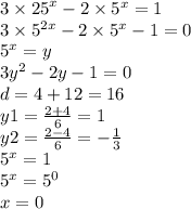 3 \times {25}^{x} - 2 \times {5}^{x} = 1 \\ 3 \times {5}^{2x} - 2 \times {5}^{x} - 1 = 0 \\ {5}^{x} = y \\ 3 {y}^{2} - 2y - 1 = 0 \\ d = 4 + 12 = 16 \\ y1 = \frac{2 + 4}{6} = 1 \\ y2 = \frac{2 - 4}{6} = - \frac{1}{3} \\ {5}^{x} = 1 \\ {5}^{x} = {5}^{0} \\ x = 0