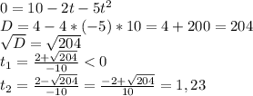 0=10-2t-5t^2\\D=4-4*(-5)*10=4+200=204\\\sqrt{D}= \sqrt{204} \\t_1=\frac{2+\sqrt{204}}{-10} < 0 \\t_2=\frac{2-\sqrt{204}}{-10} =\frac{-2+\sqrt{204}}{10}=1,23