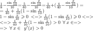 \small{ \frac{1}{8} { -} \frac{\sin \tfrac{x}{10}}{10}{ =} \frac{5}{40} { -}\frac{\sin \tfrac{x}{10}}{10}{ = } \frac{1}{40} { + }( \frac{4}{40} { - }\frac{\sin \tfrac{x}{10}}{10}) = } \\ = \frac{1}{40} + \frac{1}{10} (1 - {\sin \tfrac{x}{10}}) \\ \: 1 - {\sin \tfrac{x}{10}} \geqslant 0 \: < = \frac{1}{10} (1 - {\sin \tfrac{x}{10}})\geqslant 0 \\ < = \frac{1}{40} + \frac{1}{10} (1 - {\sin \tfrac{x}{10}})0 \: \: \forall \: {x} \in \R = \\ = \: \forall \: {x} \in \R \: \: y'(x) 0