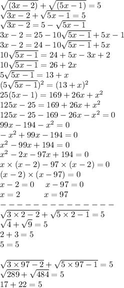 \sqrt{(3x - 2)} + \sqrt{(5x - 1)} = 5 \\ \sqrt{3x - 2} + \sqrt{5x - 1} = 5 \\ \sqrt{3x - 2} = 5 - \sqrt{5x - 1} \\ 3x - 2 = 25 - 10 \sqrt{5x - 1} + 5x - 1 \\ 3x - 2 = 24 - 10 \sqrt{5x - 1} + 5x \\ 10 \sqrt{5x - 1} = 24 + 5x - 3x + 2 \\ 10 \sqrt{5x - 1} = 26 + 2x \\ 5 \sqrt{5x - 1} = 13 + x \\ (5 \sqrt{5x - 1} ) {}^{2} = (13 + x) {}^{2} \\ 25(5x - 1) = 169 + 26x + {x}^{2} \\ 125x - 25 = 169 + 26x + x {}^{2} \\ 125x - 25 - 169 - 26x - x {}^{2} = 0 \\ 99x - 194 - x {}^{2} = 0 \\ - x {}^{2} + 99x - 194 = 0 \\ x {}^{2} - 99x + 194 = 0 \\ x {}^{2} - 2x - 97x + 194 = 0 \\ x \times (x - 2) - 97\times (x - 2) = 0 \\ (x - 2) \times (x - 97) = 0 \\ x - 2 = 0 \: \: \: \: \: \: x - 97 = 0 \\ x = 2 \: \: \: \: \: \: \: \: \: \: \: \: \: x = 97 \\ - - - - - - - - - - - - - - \\ \sqrt{3 \times 2 - 2} + \sqrt{5 \times 2 - 1} = 5 \\ \sqrt{4} + \sqrt{9} = 5 \\ 2 + 3 = 5 \\ 5 = 5 \\ \\ \sqrt{3 \times 97 - 2} + \sqrt{5 \times 97 - 1} = 5 \\ \sqrt{289} + \sqrt{484} = 5 \\ 17 + 22 = 5 \\
