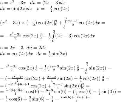 u = {x}^{2} - 3x \: \: \: \: du = (2x - 3)dx \\ dv = \sin(2x) dx \: \: \: \: v = - \frac{1}{2} \cos(2x) \\ \\ ( {x}^{2} - 3x) \times ( - \frac{1}{2} ) \cos(2x) | ^{3}_{0} + \int\limits^{3}_{0} \frac{2x - 3}{2} \cos(2x) dx = \\ = - \frac{ {x}^{2} - 3x }{2} \cos(2x) | ^{3}_{0} + \frac{1}{2} \int\limits^{3}_{0}(2x - 3) \cos(2x) dx \\ \\ u = 2x - 3 \: \: \: du = 2dx \\ dv = \cos(2x) dx \: \: \: dv = \frac{1}{2} \sin(2x) \\ \\ - \frac{ {x}^{2} - 3x }{2} \cos(2x) | ^{3}_{0} + \frac{1}{2} ( \frac{2x - 3}{2} \sin(2x) | ^{3}_{0} - \int\limits^{3}_{0} \sin(2x) ) = \\ = ( - \frac{ {x}^{2} - 3x}{2} \cos(2x) + \frac{2x - 3}{4} \sin(2x) + \frac{1}{4} \cos(2x) )| ^{3}_{0} = \\ = (\frac{ - 2 {x}^{2} + 6x + 1}{4} \cos(2x) + \frac{2x - 3}{4} \sin(2x) )| ^{3}_{0} = \\ = \frac{ - 18 + 18 + 1}{4} \cos(6) + \frac{6 - 3}{4} \sin(6) - ( \frac{1}{4} \cos(0) - \frac{3}{4} \sin(0)) = \\ = \frac{1}{4} \cos(6) + \frac{3}{4} \sin(6) - \frac{1}{4} = \frac{ \cos(6) + 3 \sin(6) - 1 }{4}