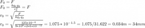F_0=F\\F_0=\frac{kq_1q_2}{r_0^2}=F\\r_0=\sqrt{\frac{F}{kq_1q_2}}\\r_0=\sqrt{ \frac{125*10^{-6}}{9*10^9*2*6*10^{-12}} } =1.075 *10^{-1.5}=1.075/31.622=0.034 m=34 mm