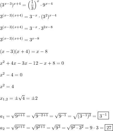 (3^{x-3} )^{x+4}=\Big(\dfrac{1}{3} \Big)^{x}\cdot 9^{x-4}\\\\3^{(x-3)(x+4)} =3^{-x}\cdot (3^{2})^{x-4}\\\\3^{(x-3)(x+4)} =3^{-x}\cdot 3^{2x-8}\\\\3^{(x-3)(x+4)} =3^{x-8}\\\\(x-3)(x+4)=x-8\\\\x^{2} +4x-3x-12-x+8=0\\\\x^{2} -4=0\\\\x^{2} =4\\\\x_{1,2}=\pm\sqrt{4}=\pm2\\\\\\a_{1}=\sqrt{9^{x+1} }=\sqrt{9^{-2+1} }=\sqrt{9^{-1} }=\sqrt{(3^{-1})^{2}} =\boxed{3^{-1} }\\\\a_{2}=\sqrt{9^{x+1} }=\sqrt{9^{2+1} }=\sqrt{9^{3} }=\sqrt{9^{2}\cdot 3^{2}}=9\cdot 3=\boxed{27}