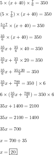 5 \times (x + 40) \times \frac{7}{6} = 350 \\ \\ (5 \times \frac{7}{6}) \times (x + 40) = 350 \\ \\ \frac{5 \times 7}{6} \times (x + 40) = 350 \\ \\ \frac{35}{6} \times (x + 40) = 350 \\ \\ \frac{35}{6} x + \frac{35}{6} \times 40 = 350 \\ \\ \frac{35}{6} x + \frac{35}{3} \times 20 = 350 \\ \\ \frac{35}{6} x + \frac{35 \times 20}{3} = 350 \\ \\ \frac{35}{6} x + \frac{700}{3} = 350 \: \: | \times 6\\ \\ 6 \times ( \frac{35}{6} x + \frac{700}{3} ) = 350 \times 6 \\ \\ 35x + 1400 = 2100 \\ \\ 35x = 2100 - 1400 \\ \\ 35x = 700 \\ \\ x = 700 \div 35 \\ \\ x = \boxed{20}