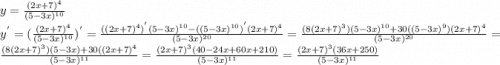 y=\frac{(2x+7)^{4}}{(5-3x)^{10}} \\y^{'} =(\frac{(2x+7)^{4}}{(5-3x)^{10}})^{'} =\frac{((2x+7)^{4})^{'}(5-3x)^{10}-((5-3x)^{10})^{'}(2x+7)^{4} }{(5-3x)^{20}} =\frac{(8(2x+7)^{3})(5-3x)^{10}+30((5-3x)^{9})(2x+7)^{4} }{(5-3x)^{20}}= \frac{(8(2x+7)^{3})(5-3x)+30((2x+7)^{4} }{(5-3x)^{11}}= \frac{(2x+7)^{3}(40-24x+60x+210)}{{(5-3x)^{11}}} = \frac{(2x+7)^{3}(36x+250)}{{(5-3x)^{11}}}