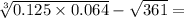 \sqrt[3]{0.125 \times 0.064} - \sqrt{361} =