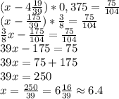 (x-4\frac{19}{39})*0,375=\frac{75}{104}\\(x-\frac{175}{39})*\frac{3}{8}=\frac{75}{104}\\\frac{3}{8}x-\frac{175}{104}=\frac{75}{104}\\39x-175=75\\39x=75+175\\39x=250\\x=\frac{250}{39}=6\frac{16}{39}\approx6.4