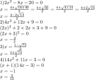 1)2x {}^{2} - 8x - 20 = 0 \\x = \frac{4 + \sqrt{16 + 40} }{2} = \frac{4 + \sqrt{56} }{2} = \frac{4 + \sqrt{4 \times 14} }{2} = \frac{4 + 2 \sqrt{14} }{2} \\ x = \frac{4 - 2 \sqrt{14} }{2} \\ 2)4x {}^{2} + 12x + 9 = 0 \\ (2x) {}^{2} + 2 \times 2x \times 3 + 9 = 0 \\ (2x + 3) {}^{2} = 0 \\ x = - \frac{3}{2} \\ 3)x = \frac{1 - \sqrt{73} }{2} \\ x = \frac{1 + \sqrt{73} }{2} \\ 4)14x {}^{2} + 11x - 3 = 0 \\ (x + 1)(14x - 3) = 0 \\ x = - 1 \\ x = \frac{3}{14}