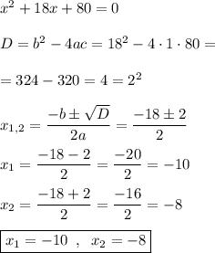 x^2+18x+80=0\\\\D=b^2-4ac=18^2-4\cdot1\cdot80=\\\\=324-320=4=2^2\\\\x_{1,2}=\dfrac{-b\pm\sqrt{D}}{2a}=\dfrac{-18\pm2}{2}\\\\x_1=\dfrac{-18-2}{2}=\dfrac{-20}{2}=-10\\\\x_2=\dfrac{-18+2}{2}=\dfrac{-16}{2}=-8\\\\\boxed{x_1=-10\;\;,\;\;x_2=-8}