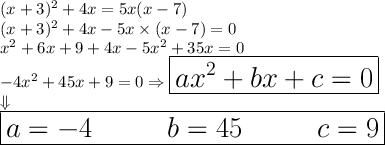 \LARGE{(x + 3)^{2} + 4x = 5x(x - 7) } \\ \LARGE{(x + 3) ^{2} + 4x - 5x \times (x - 7) } = 0 \\ \LARGE{x ^{2} + 6x + 9 + 4x - 5x ^{2} + 35x = 0 } \\ \LARGE{ - 4x ^{2} + 45x + 9 = 0\Rightarrow \boxed{ax ^{2} + bx + c = 0}}\\\LARGE{\Downarrow~~~~~~~~~~~~~~~~~~~~~~~~~~ } \\ \boxed{\Huge{a = - 4~~~~~~b = 45~~~~~~c = 9} }
