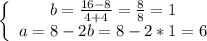 \left \{ \begin{array}{cc} b=\frac{16-8}{4+4} =\frac{8}{8} =1 \\ a =8- 2b=8-2*1=6 \end{array}\right