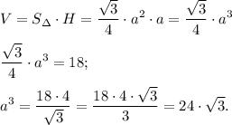 \displaystyle V = S_{\Delta} \cdot H = \frac{\sqrt{3}}{4} \cdot a^{2} \cdot a = \frac{\sqrt{3}}{4} \cdot a^{3} \\\\ \frac{\sqrt{3}}{4} \cdot a^{3} = 18;\\\\a^{3} = \frac{18 \cdot 4}{\sqrt{3}} =\frac{18 \cdot 4\cdot \sqrt{3}}{3} = 24 \cdot \sqrt {3}.