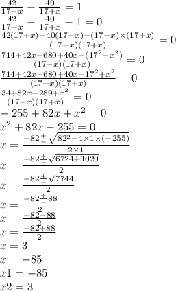  \frac{42}{17 - x} - \frac{40}{17 + x} = 1 \\ \frac{42}{17 - x} - \frac{40}{17 + x} - 1 = 0 \\ \frac{42(17 + x) - 40(17 - x) - (17 - x) \times (17 + x)}{(17 - x)(17 + x)} = 0\\ \frac{714 + 42x - 680 + 40x - ( {17}^{2} - {x}^{2} )}{(17 - x)(17 + x)} = 0 \\ \frac{714 + 42x - 680 + 40x - {17}^{2} + {x}^{2} }{(1 7- x)(17 + x)} = 0 \\ \frac{34 + 82x - 289 + {x}^{2} }{(17 - x)(17 + x)} = 0 \\ - 255 + 82x + {x}^{2} = 0 \\ {x}^{2} + 82x - 255 = 0 \\ x = \frac{ - 82 \frac{ + }{ - } \sqrt{ {82}^{2} - 4 \times 1 \times ( - 255)} }{2 \times 1} \\ x = \frac{ - 82 \frac{ + }{ - } \sqrt{6724 + 1020} }{2} \\ x = \frac{ - 82 \frac{ + }{ - } \sqrt{7744} }{2} \\ x = \frac{ - 82 \frac{ + }{ - } 88}{2} \\ x = \frac{ - 82 - 88}{2} \\ x = \frac{ - 82 + 88}{2} \\ x = 3 \\ x = - 85 \\ x1 = - 85 \\ x2 = 3