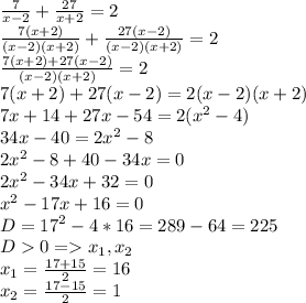 \frac{7}{x-2}+ \frac{27}{x+2} =2\\\frac{7(x+2)}{(x-2)(x+2)} +\frac{27(x-2)}{(x-2)(x+2)}=2\\\frac{7(x+2)+27(x-2)}{(x-2)(x+2)}=2\\7(x+2)+27(x-2)=2(x-2)(x+2)\\7x+14+27x-54=2(x^2-4)\\34x-40=2x^2-8\\2x^2-8+40-34x=0\\2x^2-34x+32=0\\x^2-17x+16=0\\D=17^2-4*16=289-64=225\\D0 = x_1, x_2\\x_1=\frac{17+15}{2} =16\\x_2=\frac{17-15}{2} =1\\