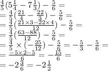  \frac{4}{5} (5 \frac{1}{4} - 7 \frac{1}{3} ) - \frac{5}{6} = \\ = \frac{4}{5} ( \frac{21}{4} - \frac{22}{3} ) - \frac{5}{6} = \\ = \frac{4}{5} ( \frac{21 \times 3 - 22 \times 4}{12} ) - \frac{5}{6} = \\ = \frac{4}{5} ( \frac{63 - 88}{12} ) - \frac{5}{6} = \\ = \frac{4}{5} \times ( - \frac{25}{12}) - \frac{5}{6} = - \frac{5}{3} - \frac{5}{6} = \\ = \frac{ - 5 \times 2 - 5}{6} = - \frac{15}{6} = \\ = - 2 \frac{3}{6} = - 2 \frac{1}{2} 