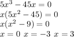5 {x}^{3} - 45x = 0 \\ x(5 {x}^{2} - 45) = 0 \\ x( {x}^{2} - 9) = 0 \\ x = 0 \: \: x = - 3 \: \: x = 3