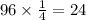 96 \times \frac{1}{4} = 24