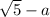 \sqrt{5} -a