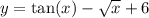 y = \tan(x) - \sqrt{x} + 6