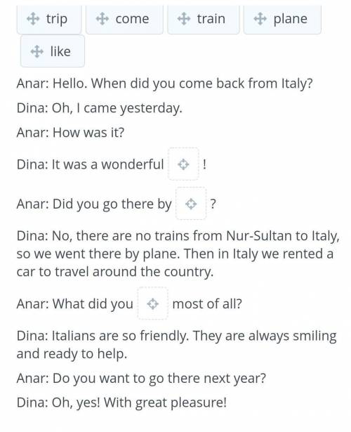 Anar: Hello. When did you come back from Italy? Dina: Oh, I came yesterday.Anar: How was it?Dina: It