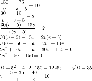 \dfrac{150}{v}-\dfrac{75}{v+5}=10\\\dfrac{30}{v}-\dfrac{15}{v+5}=2\\\dfrac{30(v+5)-15v}{v(v+5)}=2\\30(v+5)-15v=2v(v+5)\\30v+150-15v=2v^2+10v\\2v^2+10v+15v-30v-150=0\\2v^2-5v-150=0\\---\\D=5^2+4 \cdot2 \cdot 150=1225; \qquad \sqrt{D}=35\\v=\dfrac{5+35}{4}=\dfrac{40}{4}=10