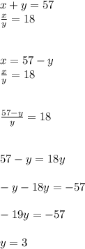 x + y = 57 \\ \frac{x}{y} = 18 \\ \\ \\ x = 57 - y \\ \frac{x}{y} = 18 \\ \\ \\ \frac{57 - y}{y} = 18 \\ \\ \\ 57 - y = 18y \\ \\ - y - 18y = - 57 \\ \\ - 19y = - 57 \\ \\ y = 3