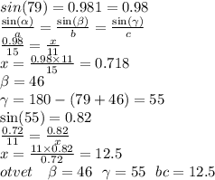 sin(79) = 0.981 = 0.98 \\ \frac{ \sin( \alpha ) }{a} = \frac{ \sin( \beta ) }{b} = \frac{ \sin( \gamma ) }{c} \\ \frac{0.98}{15} = \frac{x}{11} \\ x = \frac{0.98 \times 11}{15} = 0.718 \\ \beta = 46 \\ \gamma = 180 - (79 + 46) = 55 \\ \sin(55) = 0.82 \\ \frac{0.72}{11} = \frac{0.82}{x} \\ x = \frac{11 \times 0.82}{0.72} =12.5 \\ otvet \: \ \: \: \beta = 46 \: \: \: \gamma = 55 \: \: \: bc = 12.5